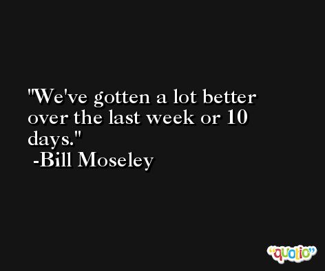 We've gotten a lot better over the last week or 10 days. -Bill Moseley