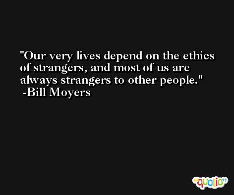 Our very lives depend on the ethics of strangers, and most of us are always strangers to other people. -Bill Moyers