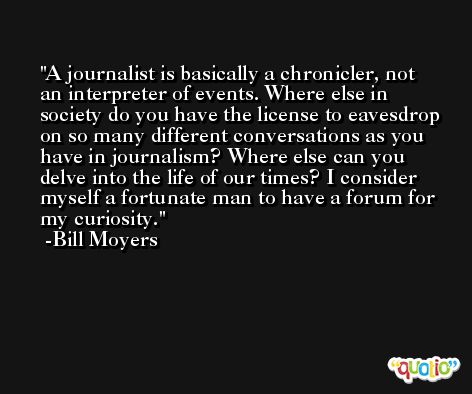A journalist is basically a chronicler, not an interpreter of events. Where else in society do you have the license to eavesdrop on so many different conversations as you have in journalism? Where else can you delve into the life of our times? I consider myself a fortunate man to have a forum for my curiosity. -Bill Moyers