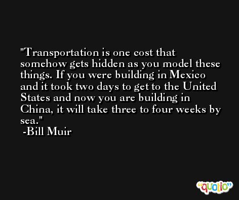 Transportation is one cost that somehow gets hidden as you model these things. If you were building in Mexico and it took two days to get to the United States and now you are building in China, it will take three to four weeks by sea. -Bill Muir