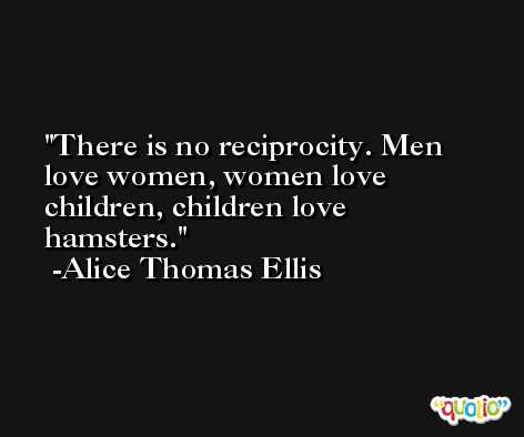 There is no reciprocity. Men love women, women love children, children love hamsters. -Alice Thomas Ellis