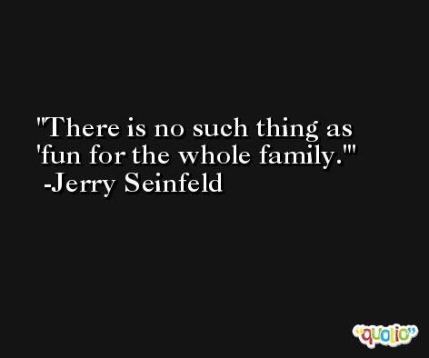 There is no such thing as 'fun for the whole family.' -Jerry Seinfeld