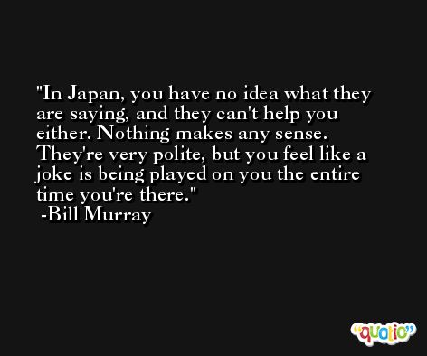 In Japan, you have no idea what they are saying, and they can't help you either. Nothing makes any sense. They're very polite, but you feel like a joke is being played on you the entire time you're there. -Bill Murray