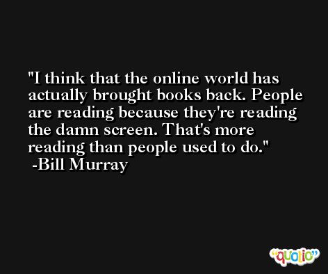 I think that the online world has actually brought books back. People are reading because they're reading the damn screen. That's more reading than people used to do. -Bill Murray