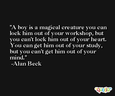 A boy is a magical creature you can lock him out of your workshop, but you can't lock him out of your heart. You can get him out of your study, but you can't get him out of your mind. -Alan Beck