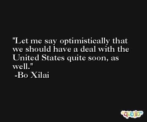 Let me say optimistically that we should have a deal with the United States quite soon, as well. -Bo Xilai