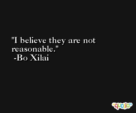 I believe they are not reasonable. -Bo Xilai