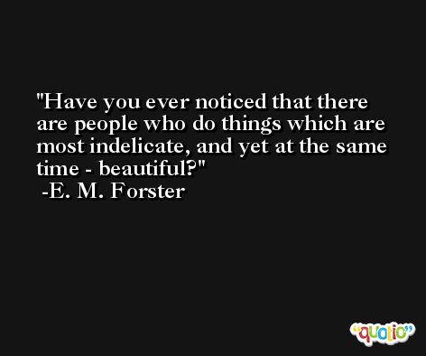 Have you ever noticed that there are people who do things which are most indelicate, and yet at the same time - beautiful? -E. M. Forster