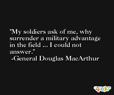My soldiers ask of me, why surrender a military advantage in the field ... I could not answer. -General Douglas MacArthur