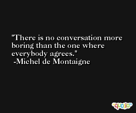 There is no conversation more boring than the one where everybody agrees. -Michel de Montaigne
