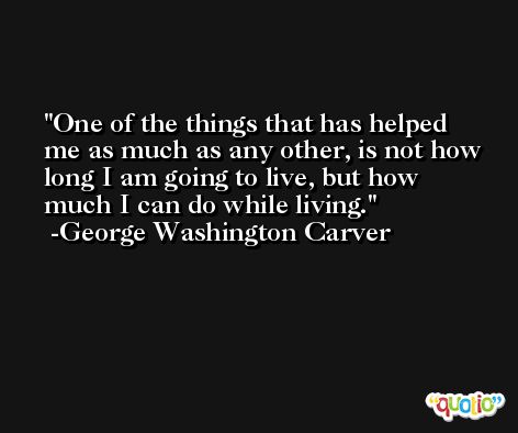 One of the things that has helped me as much as any other, is not how long I am going to live, but how much I can do while living. -George Washington Carver