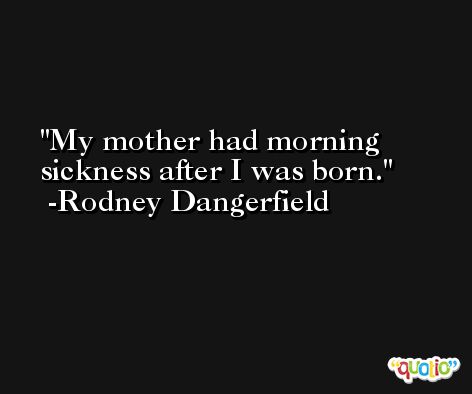 My mother had morning sickness after I was born. -Rodney Dangerfield