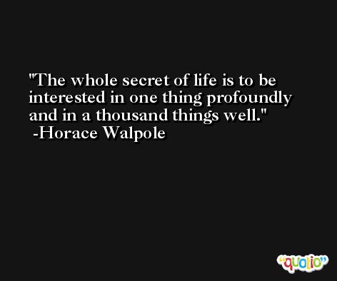 The whole secret of life is to be interested in one thing profoundly and in a thousand things well. -Horace Walpole