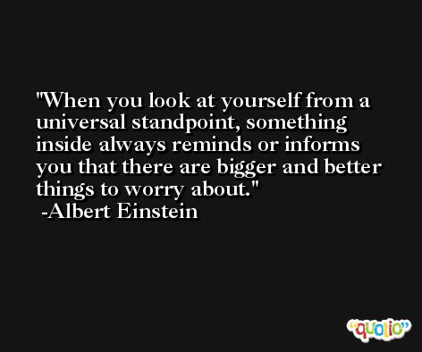 When you look at yourself from a universal standpoint, something inside always reminds or informs you that there are bigger and better things to worry about. -Albert Einstein