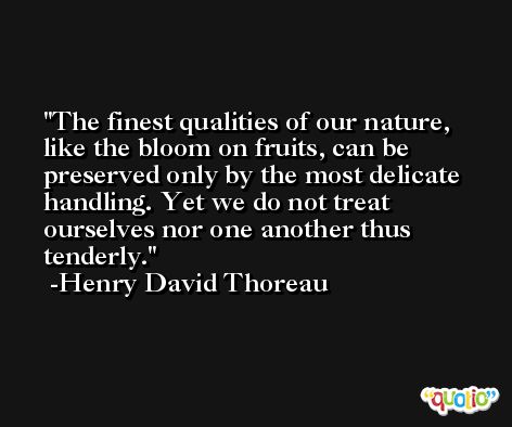 The finest qualities of our nature, like the bloom on fruits, can be preserved only by the most delicate handling. Yet we do not treat ourselves nor one another thus tenderly. -Henry David Thoreau