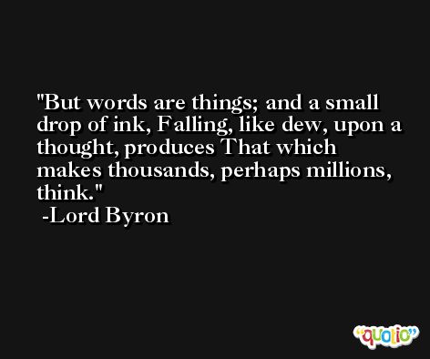 But words are things; and a small drop of ink, Falling, like dew, upon a thought, produces That which makes thousands, perhaps millions, think. -Lord Byron