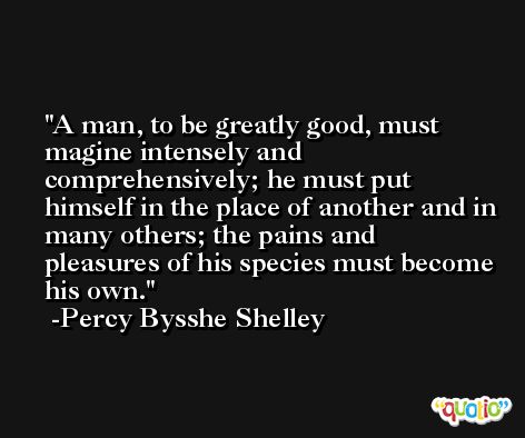 A man, to be greatly good, must magine intensely and comprehensively; he must put himself in the place of another and in many others; the pains and pleasures of his species must become his own. -Percy Bysshe Shelley