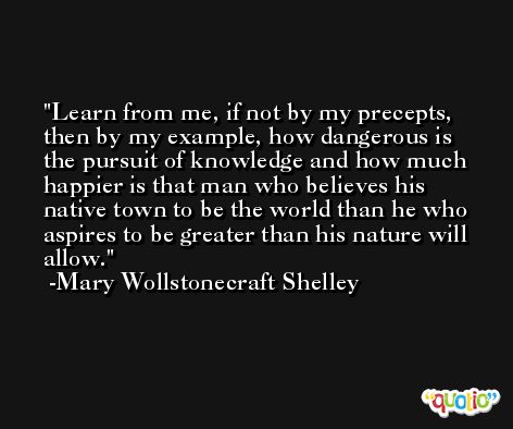 Learn from me, if not by my precepts, then by my example, how dangerous is the pursuit of knowledge and how much happier is that man who believes his native town to be the world than he who aspires to be greater than his nature will allow. -Mary Wollstonecraft Shelley