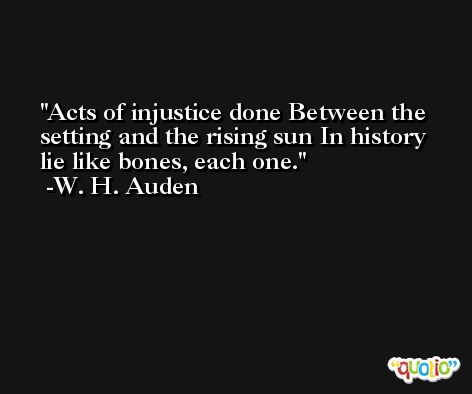 Acts of injustice done Between the setting and the rising sun In history lie like bones, each one. -W. H. Auden