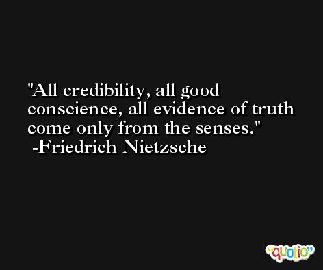 All credibility, all good conscience, all evidence of truth come only from the senses. -Friedrich Nietzsche