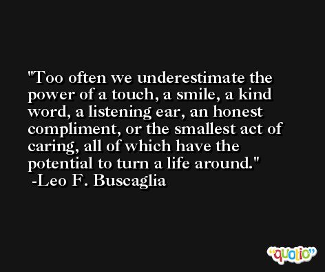 Too often we underestimate the power of a touch, a smile, a kind word, a listening ear, an honest compliment, or the smallest act of caring, all of which have the potential to turn a life around. -Leo F. Buscaglia
