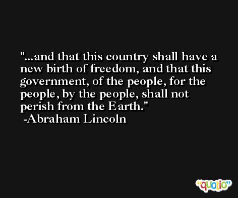 ...and that this country shall have a new birth of freedom, and that this government, of the people, for the people, by the people, shall not perish from the Earth. -Abraham Lincoln