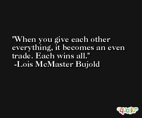 When you give each other everything, it becomes an even trade. Each wins all. -Lois McMaster Bujold
