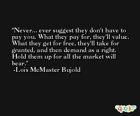 Never... ever suggest they don't have to pay you. What they pay for, they'll value. What they get for free, they'll take for granted, and then demand as a right. Hold them up for all the market will bear. -Lois McMaster Bujold