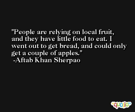 People are relying on local fruit, and they have little food to eat. I went out to get bread, and could only get a couple of apples. -Aftab Khan Sherpao