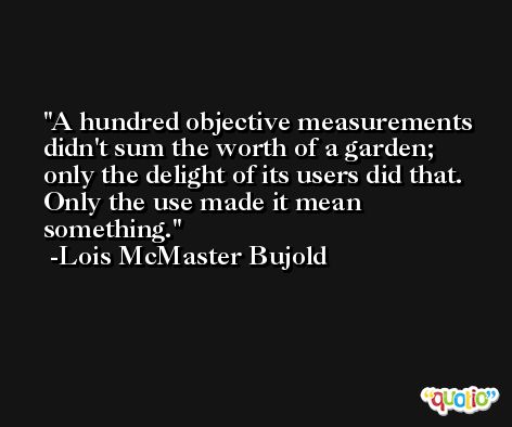 A hundred objective measurements didn't sum the worth of a garden; only the delight of its users did that. Only the use made it mean something. -Lois McMaster Bujold