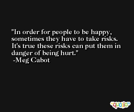 In order for people to be happy, sometimes they have to take risks. It's true these risks can put them in danger of being hurt. -Meg Cabot