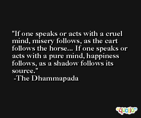 If one speaks or acts with a cruel mind, misery follows, as the cart follows the horse... If one speaks or acts with a pure mind, happiness follows, as a shadow follows its source. -The Dhammapada