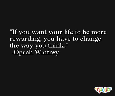 If you want your life to be more rewarding, you have to change the way you think. -Oprah Winfrey