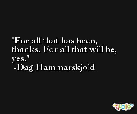 For all that has been, thanks. For all that will be, yes. -Dag Hammarskjold