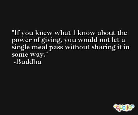 If you knew what I know about the power of giving, you would not let a single meal pass without sharing it in some way. -Buddha