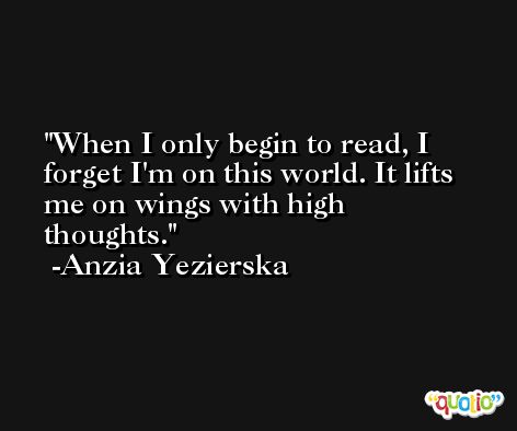 When I only begin to read, I forget I'm on this world. It lifts me on wings with high thoughts. -Anzia Yezierska