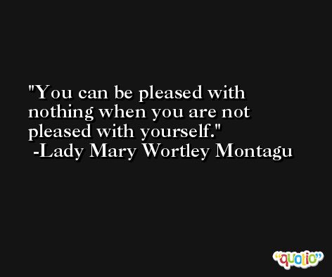 You can be pleased with nothing when you are not pleased with yourself. -Lady Mary Wortley Montagu