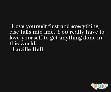 Love yourself first and everything else falls into line. You really have to love yourself to get anything done in this world. -Lucille Ball