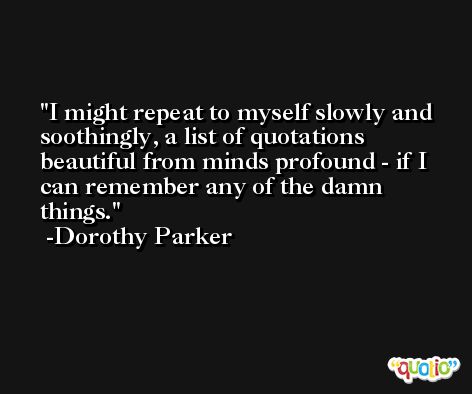 I might repeat to myself slowly and soothingly, a list of quotations beautiful from minds profound - if I can remember any of the damn things. -Dorothy Parker