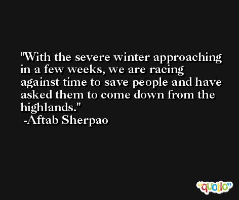 With the severe winter approaching in a few weeks, we are racing against time to save people and have asked them to come down from the highlands. -Aftab Sherpao