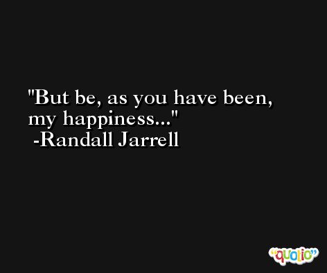 But be, as you have been, my happiness... -Randall Jarrell