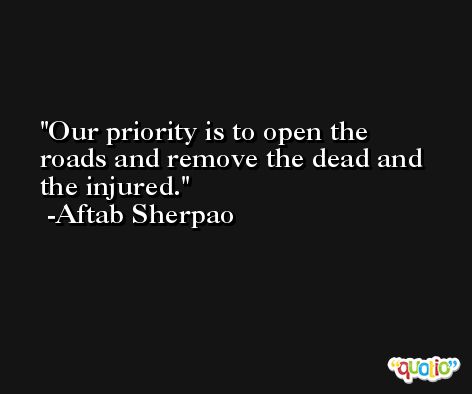 Our priority is to open the roads and remove the dead and the injured. -Aftab Sherpao
