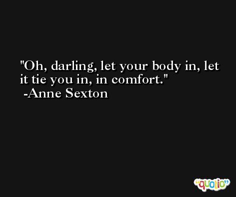 Oh, darling, let your body in, let it tie you in, in comfort. -Anne Sexton