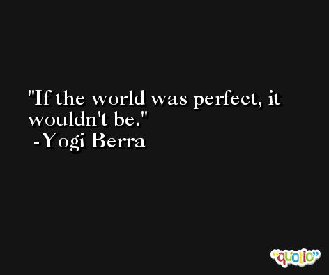 If the world was perfect, it wouldn't be. -Yogi Berra