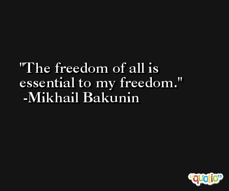 The freedom of all is essential to my freedom. -Mikhail Bakunin