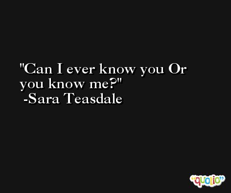 Can I ever know you Or you know me? -Sara Teasdale