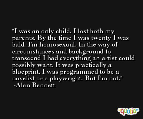 I was an only child. I lost both my parents. By the time I was twenty I was bald. I'm homosexual. In the way of circumstances and background to transcend I had everything an artist could possibly want. It was practically a blueprint. I was programmed to be a novelist or a playwright. But I'm not. -Alan Bennett