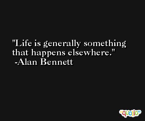 Life is generally something that happens elsewhere. -Alan Bennett