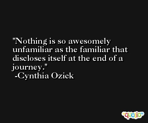 Nothing is so awesomely unfamiliar as the familiar that discloses itself at the end of a journey. -Cynthia Ozick