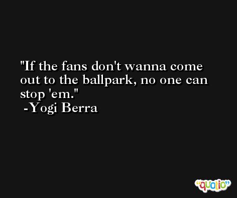 If the fans don't wanna come out to the ballpark, no one can stop 'em. -Yogi Berra
